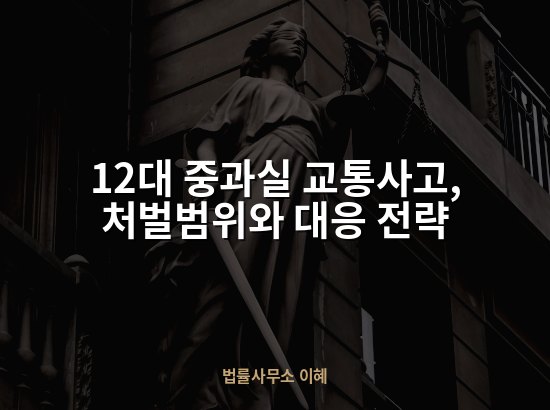 12대 중과실 교통사고, 처벌범위와 대응 전략