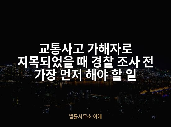 교통사고 가해자로 지목되었을 때 경찰 조사 전 가장 먼저 해야 할 일